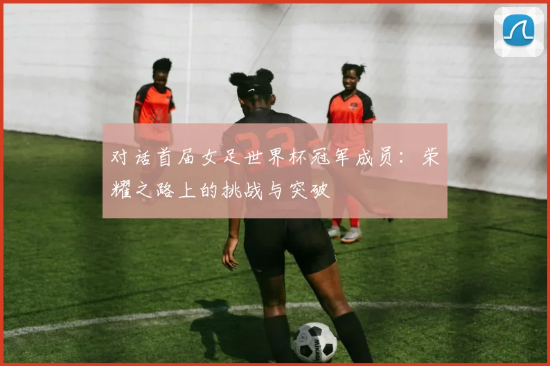 对话首届女足世界杯冠军成员:荣耀之路上的挑战与突破