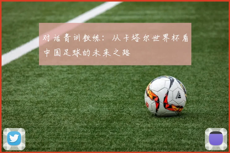 对话青训教练:从卡塔尔世界杯看中国足球的未来之路