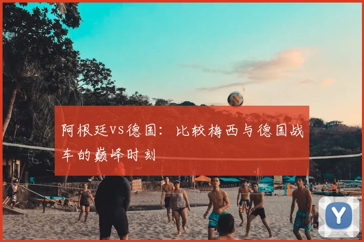 阿根廷vs德国:比较梅西与德国战车的巅峰时刻