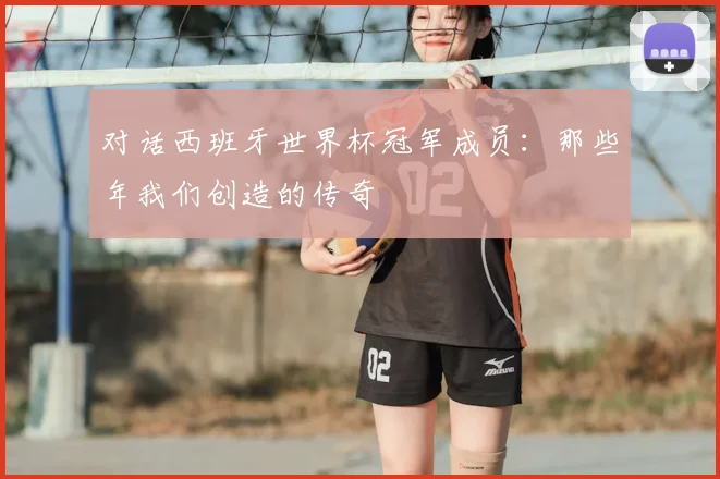 对话西班牙世界杯冠军成员:那些年我们创造的传奇
