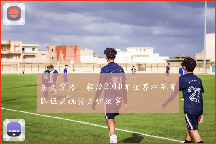 历史定格：解读2010年世界杯冠军队伍庆祝背后的故事