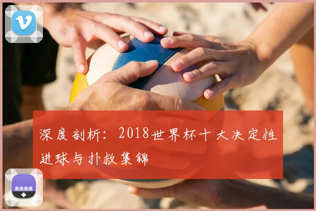 深度剖析:2018世界杯十大决定性进球与扑救集锦