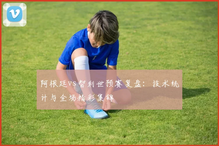 阿根廷vs智利世预赛复盘:技术统计与全场精彩集锦