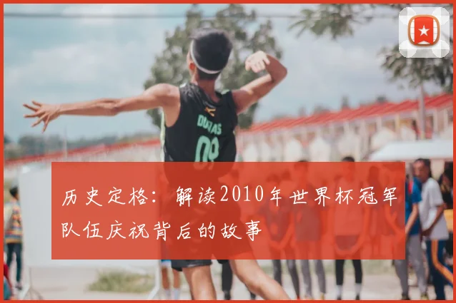 历史定格:解读2010年世界杯冠军队伍庆祝背后的故事