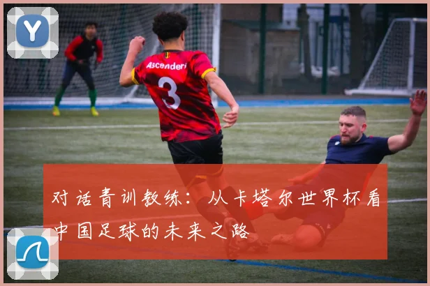 对话青训教练:从卡塔尔世界杯看中国足球的未来之路