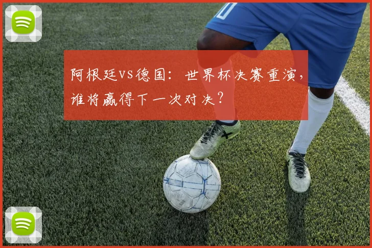 阿根廷vs德国：世界杯决赛重演，谁将赢得下一次对决？