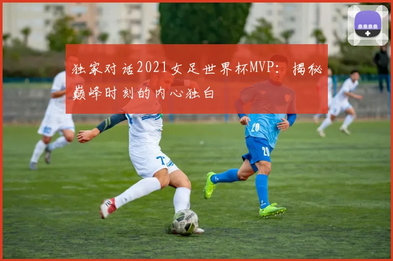 独家对话2021女足世界杯MVP：揭秘巅峰时刻的内心独白