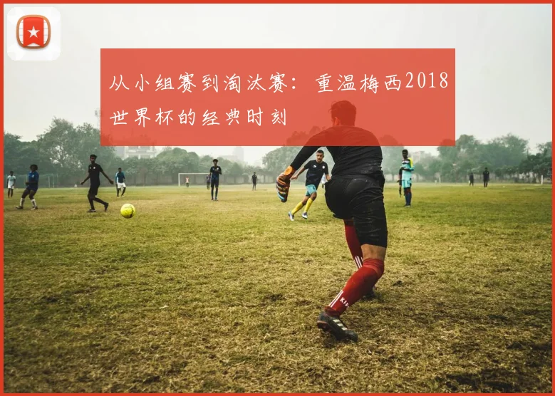 从小组赛到淘汰赛：重温梅西2018世界杯的经典时刻